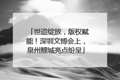世遗绽放，版权赋能！深圳文博会上，泉州鲤城亮点纷呈