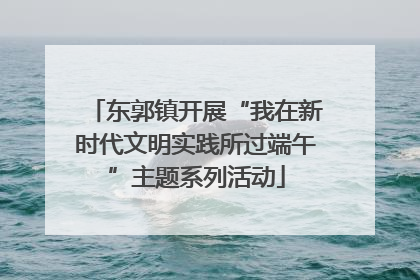 东郭镇开展“我在新时代文明实践所过端午”主题系列活动