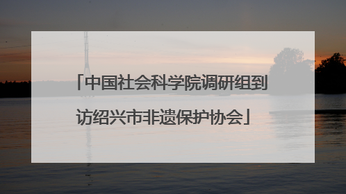中国社会科学院调研组到访绍兴市非遗保护协会