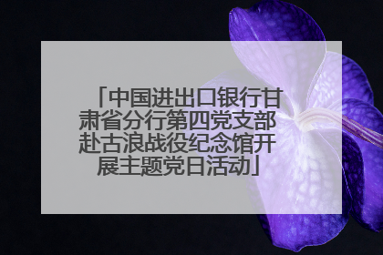 中国进出口银行甘肃省分行第四党支部赴古浪战役纪念馆开展主题党日活动