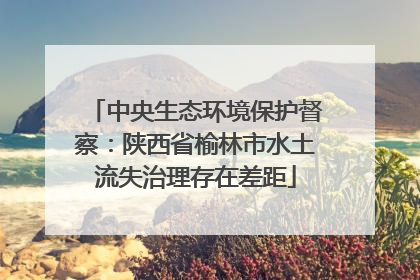 中央生态环境保护督察：陕西省榆林市水土流失治理存在差距