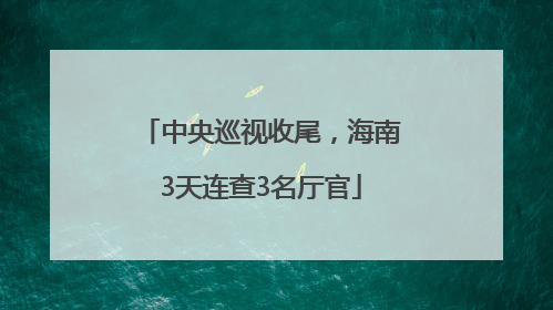 中央巡视收尾，海南3天连查3名厅官