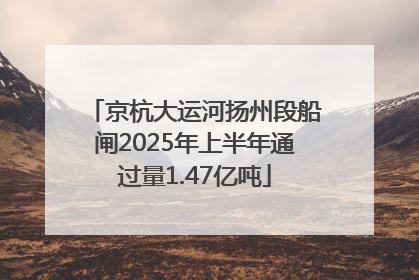 京杭大运河扬州段船闸2025年上半年通过量1.47亿吨