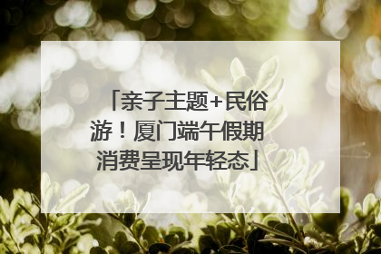 亲子主题+民俗游！厦门端午假期消费呈现年轻态