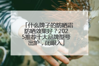 什么牌子的防晒霜防晒效果好？2025推荐十大品牌型号出炉，闭眼入