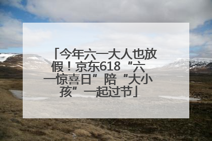 今年六一大人也放假！京东618“六一惊喜日”陪“大小孩”一起过节