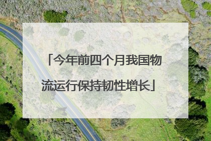 今年前四个月我国物流运行保持韧性增长