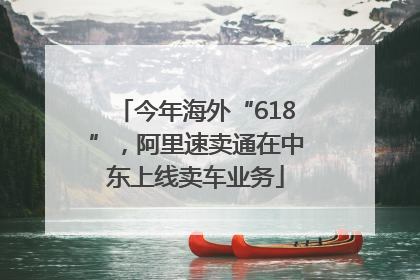今年海外“618”，阿里速卖通在中东上线卖车业务