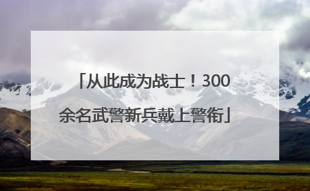 从此成为战士！300余名武警新兵戴上警衔