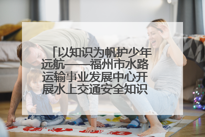 以知识为帆护少年远航——福州市水路运输事业发展中心开展水上交通安全知识进校园活动