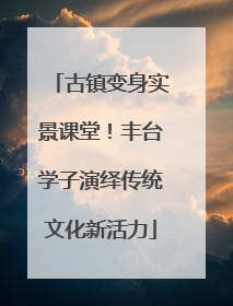 古镇变身实景课堂！丰台学子演绎传统文化新活力