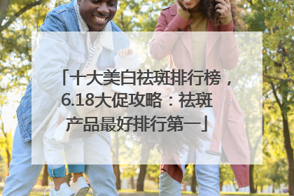 十大美白祛斑排行榜，6.18大促攻略：祛斑产品最好排行第一