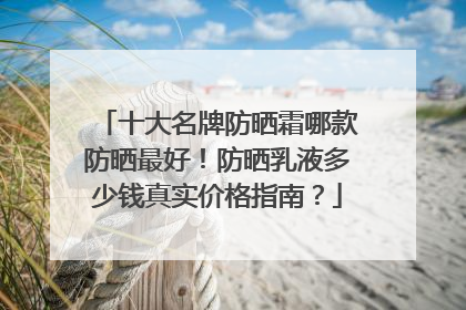 十大名牌防晒霜哪款防晒最好！防晒乳液多少钱真实价格指南？
