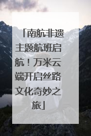 南航非遗主题航班启航！万米云端开启丝路文化奇妙之旅