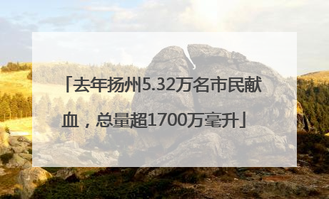 去年扬州5.32万名市民献血，总量超1700万毫升
