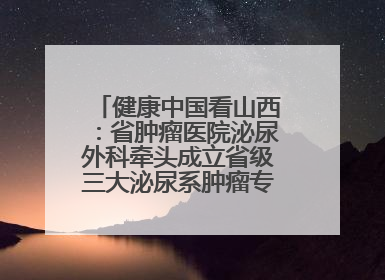 健康中国看山西：省肿瘤医院泌尿外科牵头成立省级三大泌尿系肿瘤专家委员会