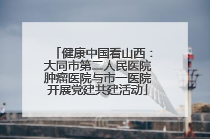 健康中国看山西：大同市第二人民医院肿瘤医院与市一医院开展党建共建活动
