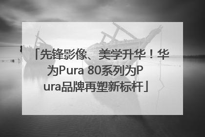 先锋影像、美学升华！华为Pura 80系列为Pura品牌再塑新标杆