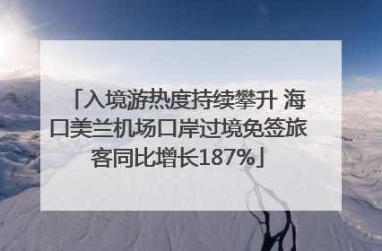 入境游热度持续攀升 海口美兰机场口岸过境免签旅客同比增长187%