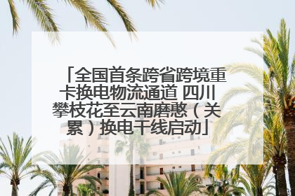 全国首条跨省跨境重卡换电物流通道 四川攀枝花至云南磨憨（关累）换电干线启动