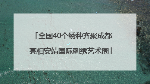 全国40个绣种齐聚成都 亮相安靖国际刺绣艺术周