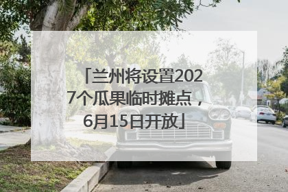 兰州将设置2027个瓜果临时摊点，6月15日开放
