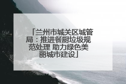 兰州市城关区城管局：推进餐厨垃圾规范处理 助力绿色美丽城市建设