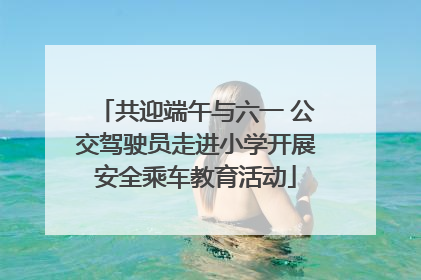 共迎端午与六一 公交驾驶员走进小学开展安全乘车教育活动