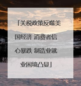 关税政策反噬美国经济 消费者信心暴跌 制造业就业困境凸显
