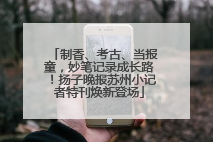 制香、考古、当报童，妙笔记录成长路！扬子晚报苏州小记者特刊焕新登场