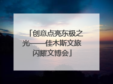 创意点亮东极之光——佳木斯文旅闪耀文博会