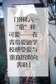 别样六一 “童”样可爱——在青岛爱迪学校感受爱与童真的双向奔赴