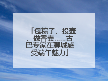 包粽子、投壶、做香囊……古巴专家在聊城感受端午魅力