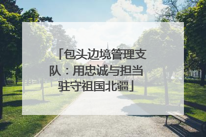 包头边境管理支队：用忠诚与担当驻守祖国北疆