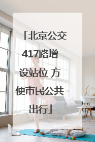 北京公交417路增设站位 方便市民公共出行