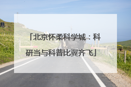 北京怀柔科学城：科研当与科普比翼齐飞