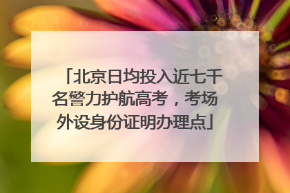 北京日均投入近七千名警力护航高考，考场外设身份证明办理点
