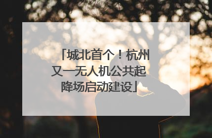 城北首个！杭州又一无人机公共起降场启动建设