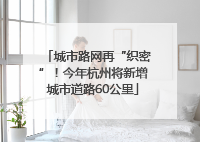 城市路网再“织密”！今年杭州将新增城市道路60公里