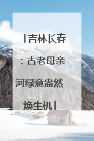 吉林长春：古老母亲河绿意盎然焕生机