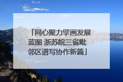 同心聚力擘画发展蓝图 浙苏皖三省毗邻区谱写协作新篇
