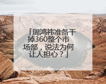 周鸿祎准备干掉360整个市场部，说法为何让人担心？