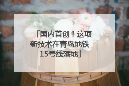 国内首创！这项新技术在青岛地铁15号线落地
