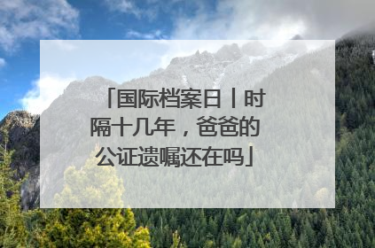 国际档案日丨时隔十几年，爸爸的公证遗嘱还在吗