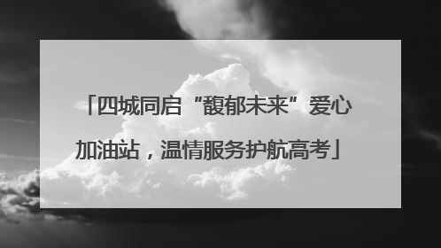 四城同启“馥郁未来”爱心加油站，温情服务护航高考