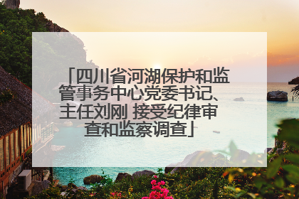 四川省河湖保护和监管事务中心党委书记、主任刘刚 接受纪律审查和监察调查