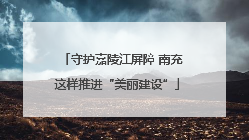 守护嘉陵江屏障 南充这样推进“美丽建设”