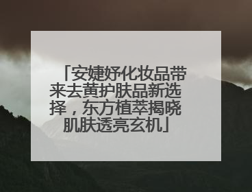 安婕妤化妆品带来去黄护肤品新选择，东方植萃揭晓肌肤透亮玄机