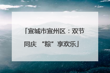 宣城市宣州区：双节同庆 “粽”享欢乐