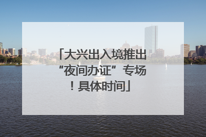 大兴出入境推出“夜间办证”专场！具体时间